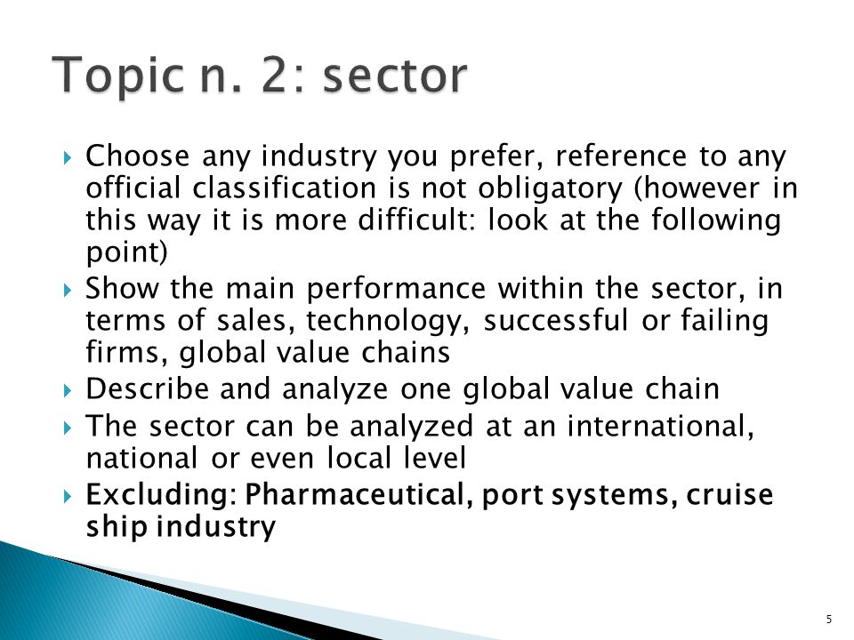  Choose any industry you prefer, reference to any official classification is not obligatory (however in this way it is more difficult: look at the following point)  Show the main performance within the sector, in terms of sales, technology, successful or failing firms, global value chains  Describe and analyze one global value chain  The sector can be analyzed at an international, national or even local level  Excluding: Pharmaceutical, port systems, cruise ship industry 5