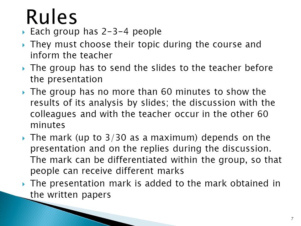  Each group has people  They must choose their topic during the course and inform the teacher  The group has to send the slides to the teacher before the presentation  The group has no more than 60 minutes to show the results of its analysis by slides; the discussion with the colleagues and with the teacher occur in the other 60 minutes  The mark (up to 3/30 as a maximum) depends on the presentation and on the replies during the discussion.