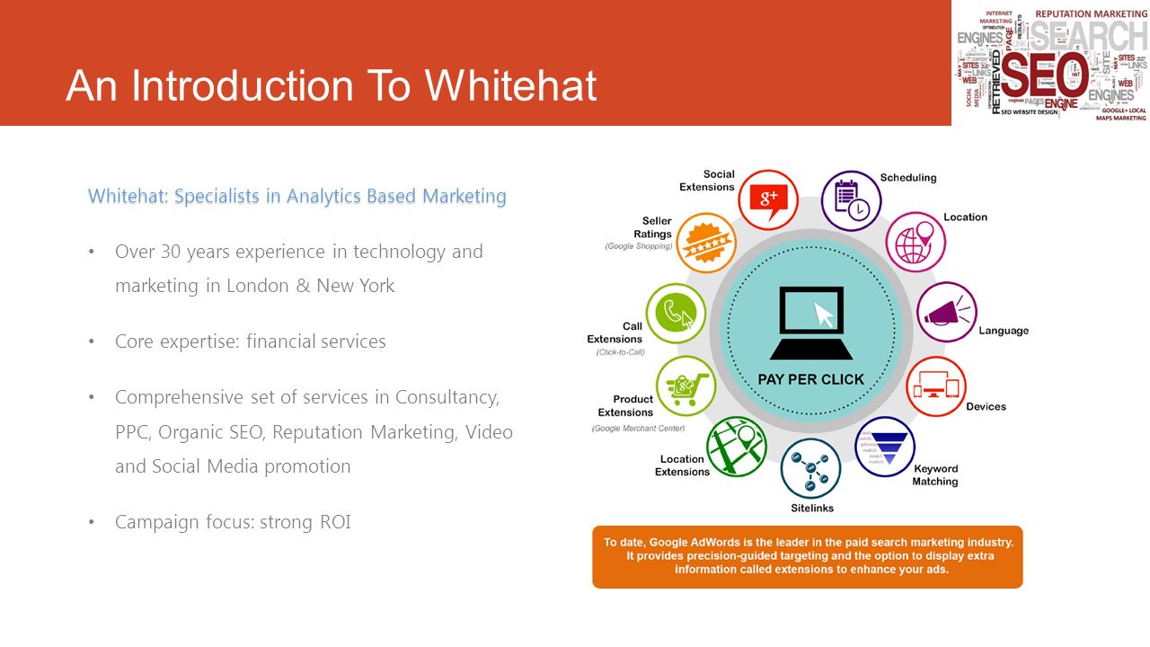 An Introduction To Whitehat Whitehat: Specialists in Analytics Based Marketing Over 30 years experience in technology and marketing in London & New York Core expertise: financial services Comprehensive set of services in Consultancy, PPC, Organic SEO, Reputation Marketing, Video and Social Media promotion Campaign focus: strong ROI
