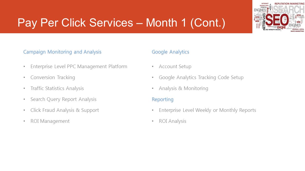 Pay Per Click Services – Month 1 (Cont.) Campaign Monitoring and Analysis Enterprise Level PPC Management Platform Conversion Tracking Traffic Statistics Analysis Search Query Report Analysis Click Fraud Analysis & Support ROI Management Google Analytics Account Setup Google Analytics Tracking Code Setup Analysis & MonitoringReporting Enterprise Level Weekly or Monthly Reports ROI Analysis