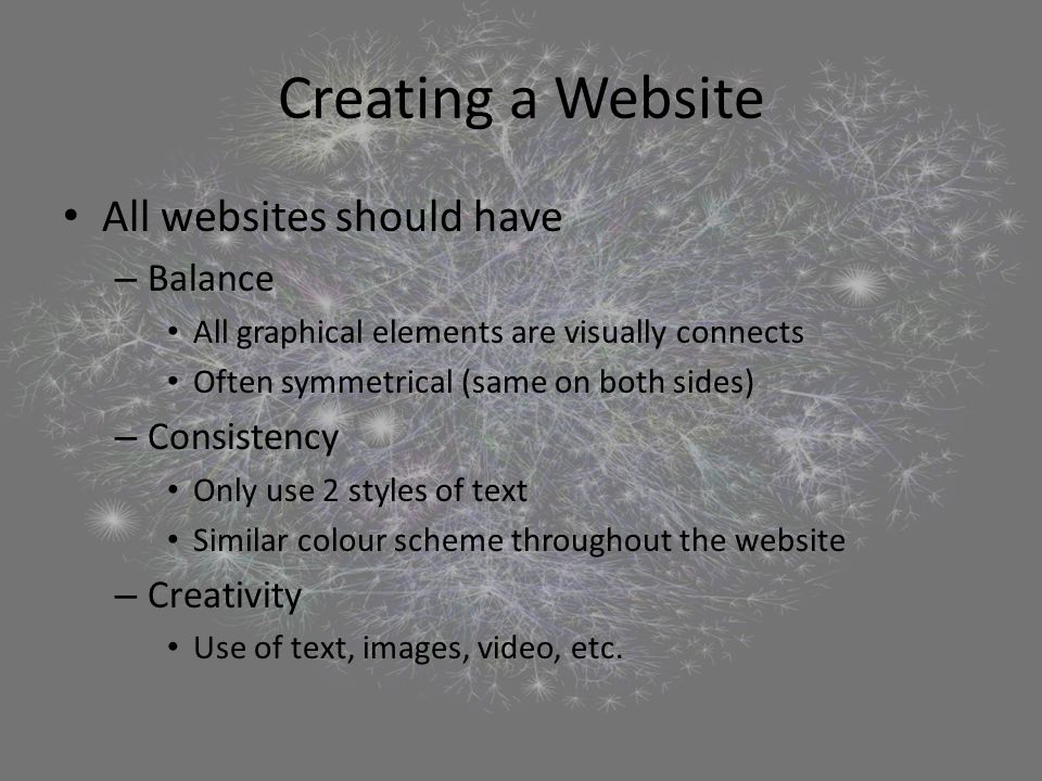 Creating a Website All websites should have – Balance All graphical elements are visually connects Often symmetrical (same on both sides) – Consistency Only use 2 styles of text Similar colour scheme throughout the website – Creativity Use of text, images, video, etc.