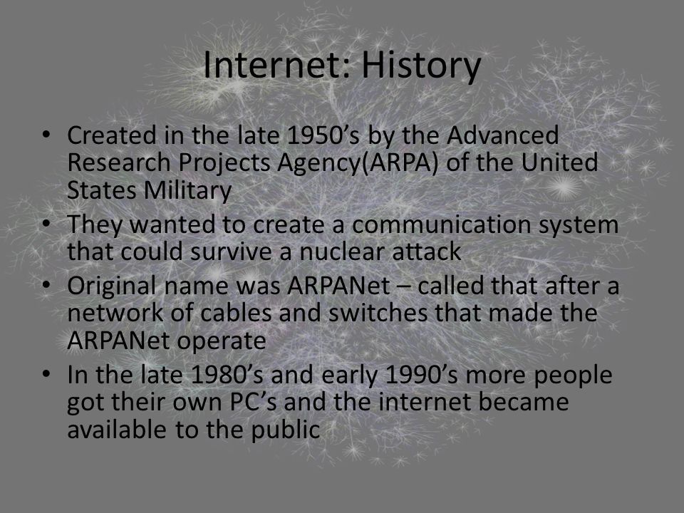 Internet: History Created in the late 1950’s by the Advanced Research Projects Agency(ARPA) of the United States Military They wanted to create a communication system that could survive a nuclear attack Original name was ARPANet – called that after a network of cables and switches that made the ARPANet operate In the late 1980’s and early 1990’s more people got their own PC’s and the internet became available to the public