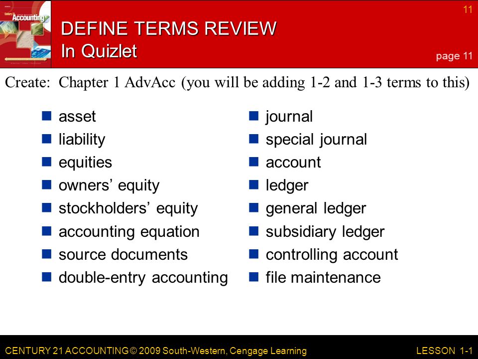 CENTURY 21 ACCOUNTING © 2009 South-Western, Cengage Learning 11 LESSON 1-1 DEFINE TERMS REVIEW In Quizlet asset liability equities owners’ equity stockholders’ equity accounting equation source documents double-entry accounting journal special journal account ledger general ledger subsidiary ledger controlling account file maintenance page 11 Create: Chapter 1 AdvAcc (you will be adding 1-2 and 1-3 terms to this)