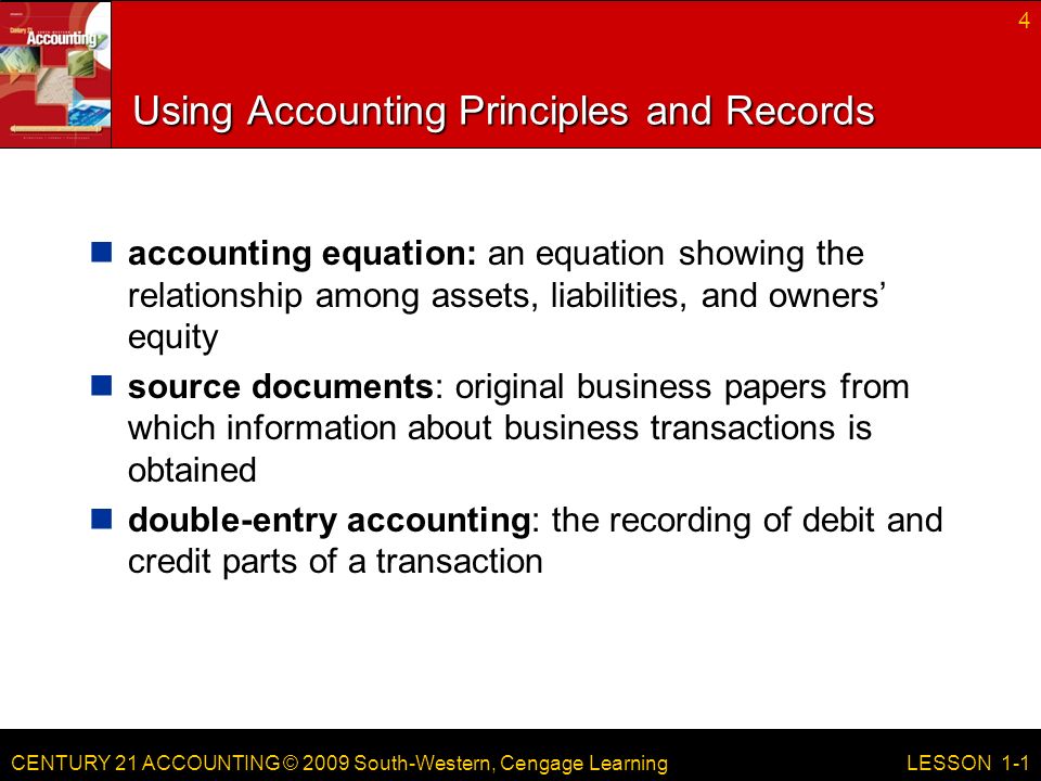 CENTURY 21 ACCOUNTING © 2009 South-Western, Cengage Learning Using Accounting Principles and Records accounting equation: an equation showing the relationship among assets, liabilities, and owners’ equity source documents: original business papers from which information about business transactions is obtained double-entry accounting: the recording of debit and credit parts of a transaction 4 LESSON 1-1