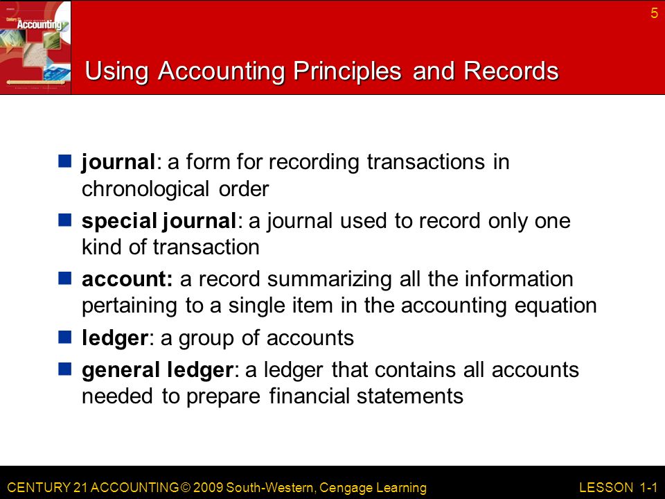 CENTURY 21 ACCOUNTING © 2009 South-Western, Cengage Learning Using Accounting Principles and Records journal: a form for recording transactions in chronological order special journal: a journal used to record only one kind of transaction account: a record summarizing all the information pertaining to a single item in the accounting equation ledger: a group of accounts general ledger: a ledger that contains all accounts needed to prepare financial statements 5 LESSON 1-1