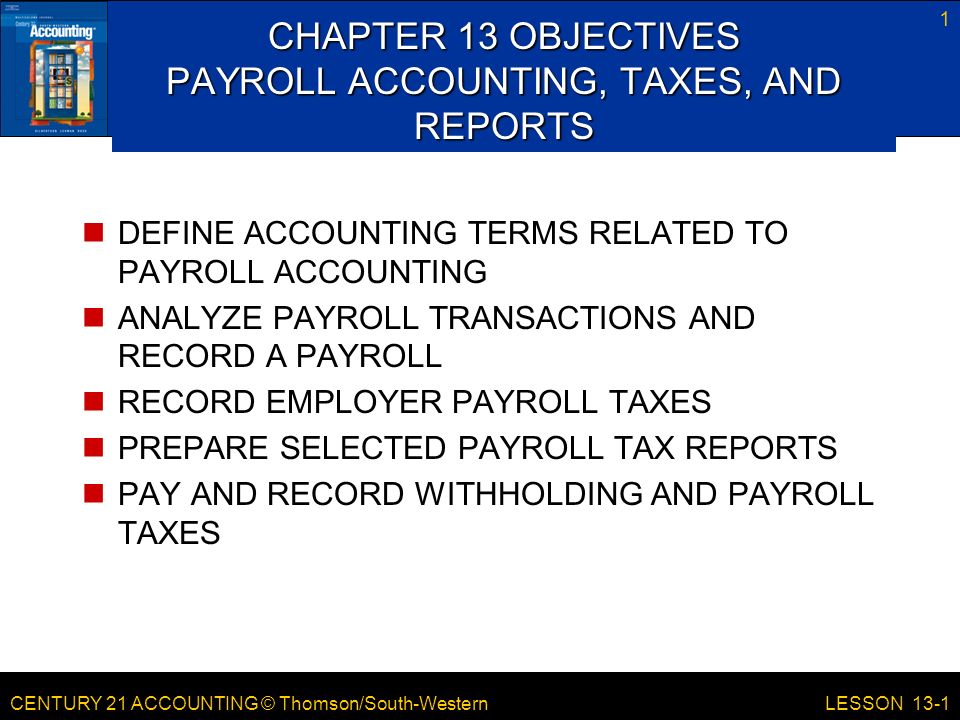 CENTURY 21 ACCOUNTING © Thomson/South-Western 1 LESSON 13-1 CHAPTER 13 OBJECTIVES PAYROLL ACCOUNTING, TAXES, AND REPORTS DEFINE ACCOUNTING TERMS RELATED TO PAYROLL ACCOUNTING ANALYZE PAYROLL TRANSACTIONS AND RECORD A PAYROLL RECORD EMPLOYER PAYROLL TAXES PREPARE SELECTED PAYROLL TAX REPORTS PAY AND RECORD WITHHOLDING AND PAYROLL TAXES