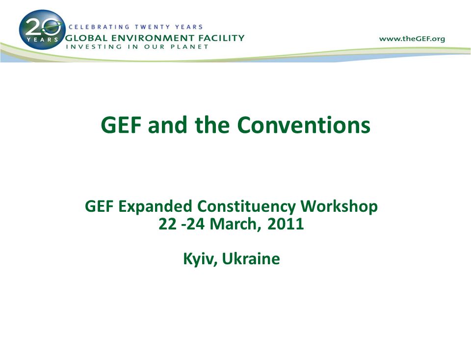 GEF and the Conventions GEF Expanded Constituency Workshop March, 2011 Kyiv, Ukraine
