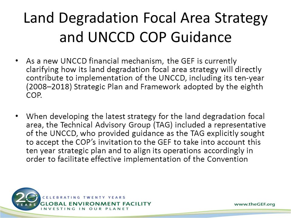 Land Degradation Focal Area Strategy and UNCCD COP Guidance As a new UNCCD financial mechanism, the GEF is currently clarifying how its land degradation focal area strategy will directly contribute to implementation of the UNCCD, including its ten-year (2008–2018) Strategic Plan and Framework adopted by the eighth COP.