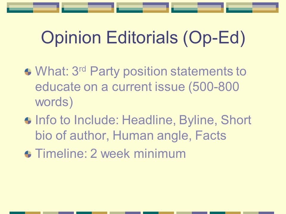 Opinion Editorials (Op-Ed) What: 3 rd Party position statements to educate on a current issue ( words) Info to Include: Headline, Byline, Short bio of author, Human angle, Facts Timeline: 2 week minimum