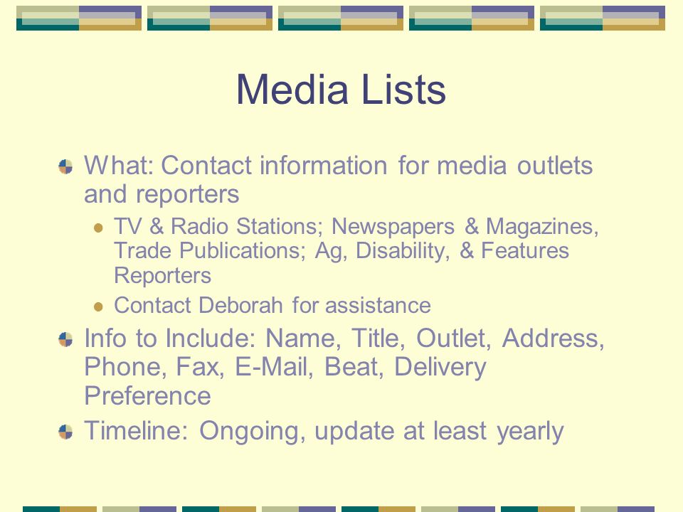Media Lists What: Contact information for media outlets and reporters TV & Radio Stations; Newspapers & Magazines, Trade Publications; Ag, Disability, & Features Reporters Contact Deborah for assistance Info to Include: Name, Title, Outlet, Address, Phone, Fax,  , Beat, Delivery Preference Timeline: Ongoing, update at least yearly