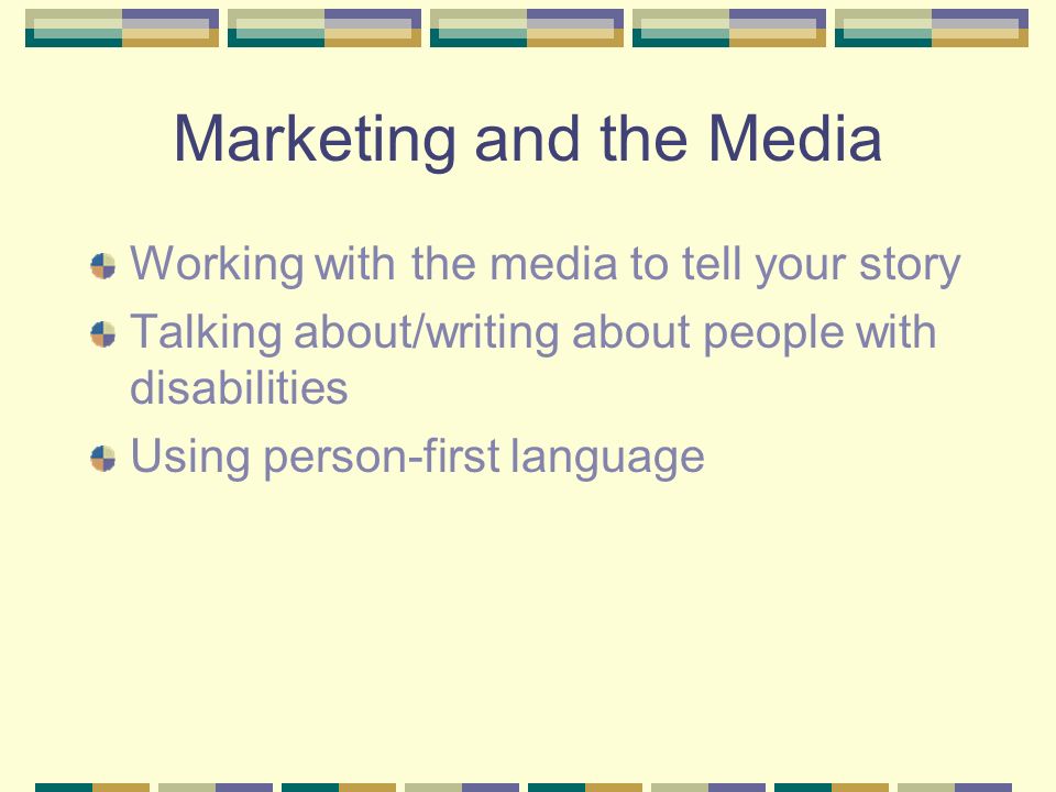 Marketing and the Media Working with the media to tell your story Talking about/writing about people with disabilities Using person-first language