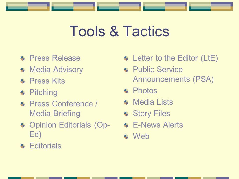 Tools & Tactics Press Release Media Advisory Press Kits Pitching Press Conference / Media Briefing Opinion Editorials (Op- Ed) Editorials Letter to the Editor (LtE) Public Service Announcements (PSA) Photos Media Lists Story Files E-News Alerts Web
