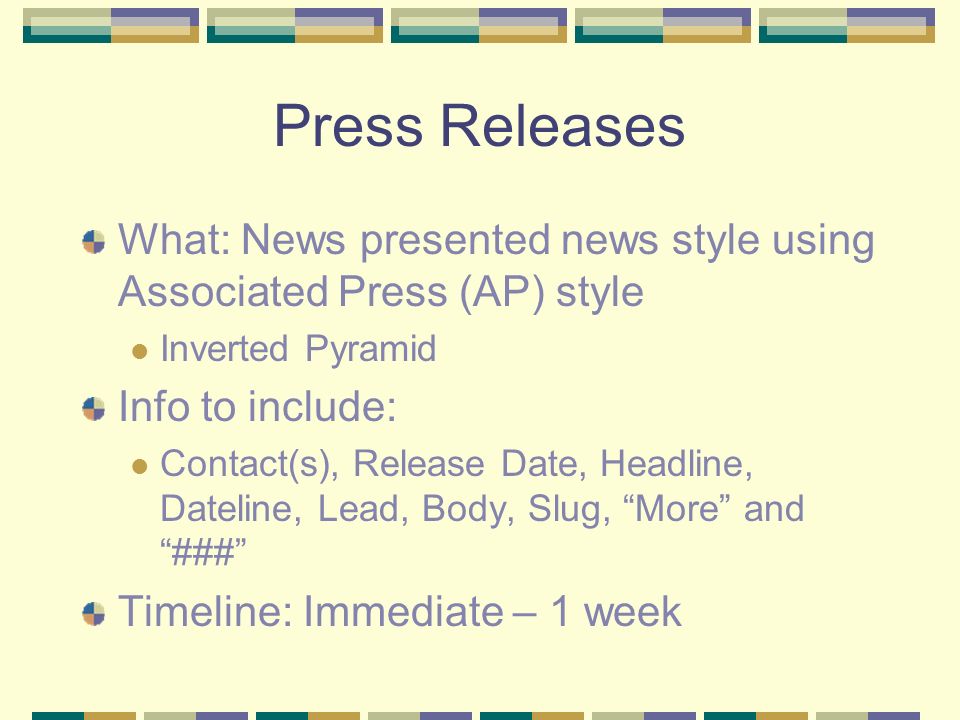 Press Releases What: News presented news style using Associated Press (AP) style Inverted Pyramid Info to include: Contact(s), Release Date, Headline, Dateline, Lead, Body, Slug, More and ### Timeline: Immediate – 1 week