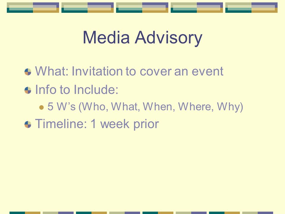 Media Advisory What: Invitation to cover an event Info to Include: 5 W’s (Who, What, When, Where, Why) Timeline: 1 week prior