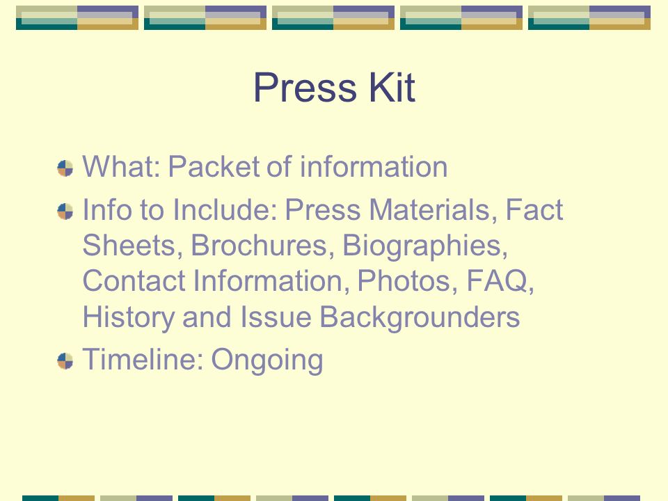 Press Kit What: Packet of information Info to Include: Press Materials, Fact Sheets, Brochures, Biographies, Contact Information, Photos, FAQ, History and Issue Backgrounders Timeline: Ongoing