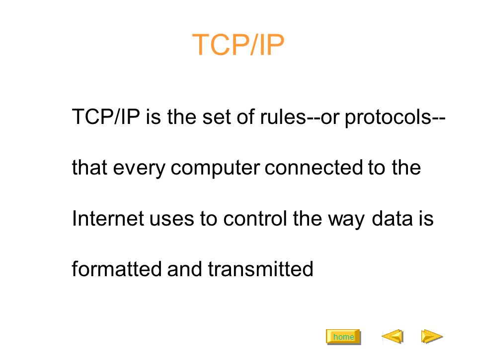home TCP/IP TCP/IP is the set of rules--or protocols-- that every computer connected to the Internet uses to control the way data is formatted and transmitted