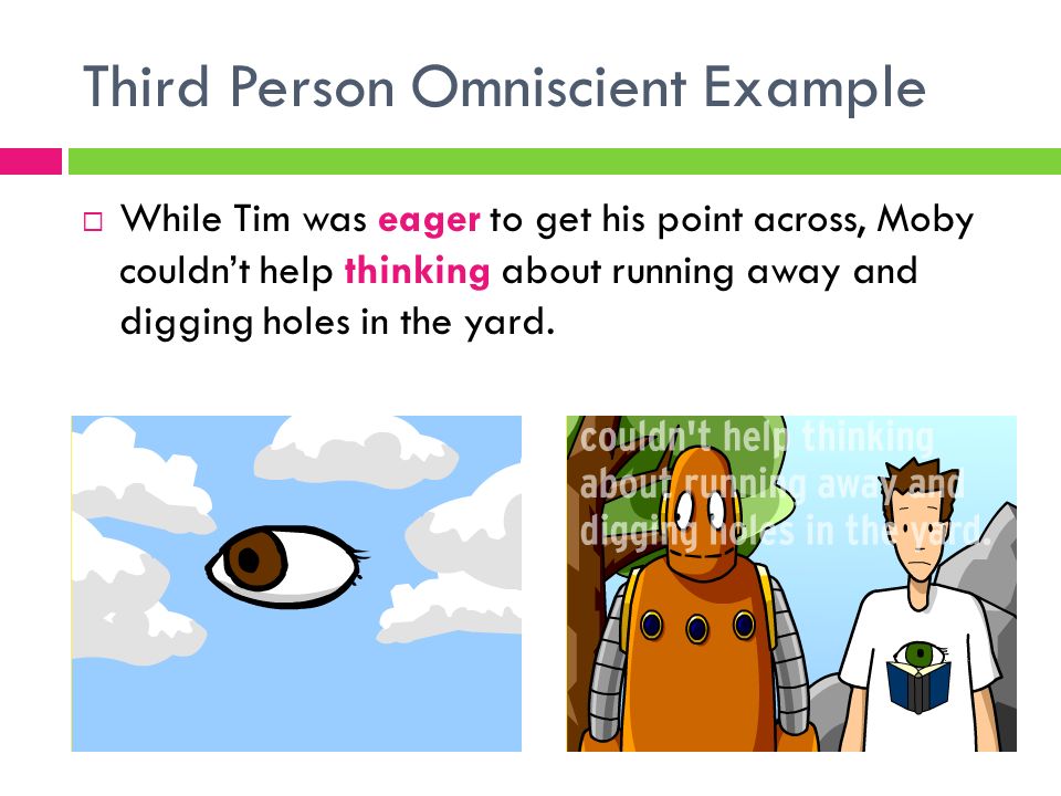 Third Person Omniscient Example  While Tim was eager to get his point across, Moby couldn’t help thinking about running away and digging holes in the yard.