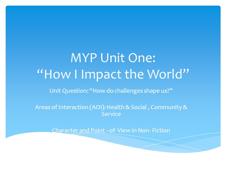 MYP Unit One: How I Impact the World Unit Question: How do challenges shape us Areas of Interaction (AOI): Health & Social, Community & Service Character and Point –of- View in Non- Fiction