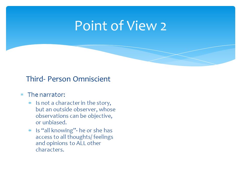 Point of View 2 Third- Person Omniscient  The narrator:  Is not a character in the story, but an outside observer, whose observations can be objective, or unbiased.