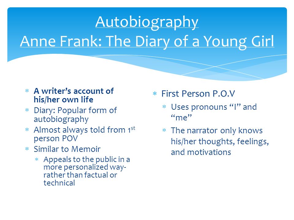 Autobiography Anne Frank: The Diary of a Young Girl  A writer’s account of his/her own life  Diary: Popular form of autobiography  Almost always told from 1 st person POV  Similar to Memoir  Appeals to the public in a more personalized way- rather than factual or technical  First Person P.O.V  Uses pronouns I and me  The narrator only knows his/her thoughts, feelings, and motivations