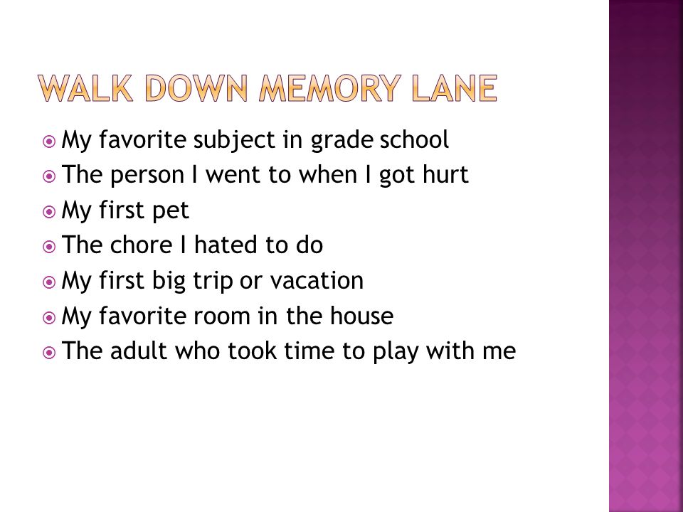  My favorite subject in grade school  The person I went to when I got hurt  My first pet  The chore I hated to do  My first big trip or vacation  My favorite room in the house  The adult who took time to play with me