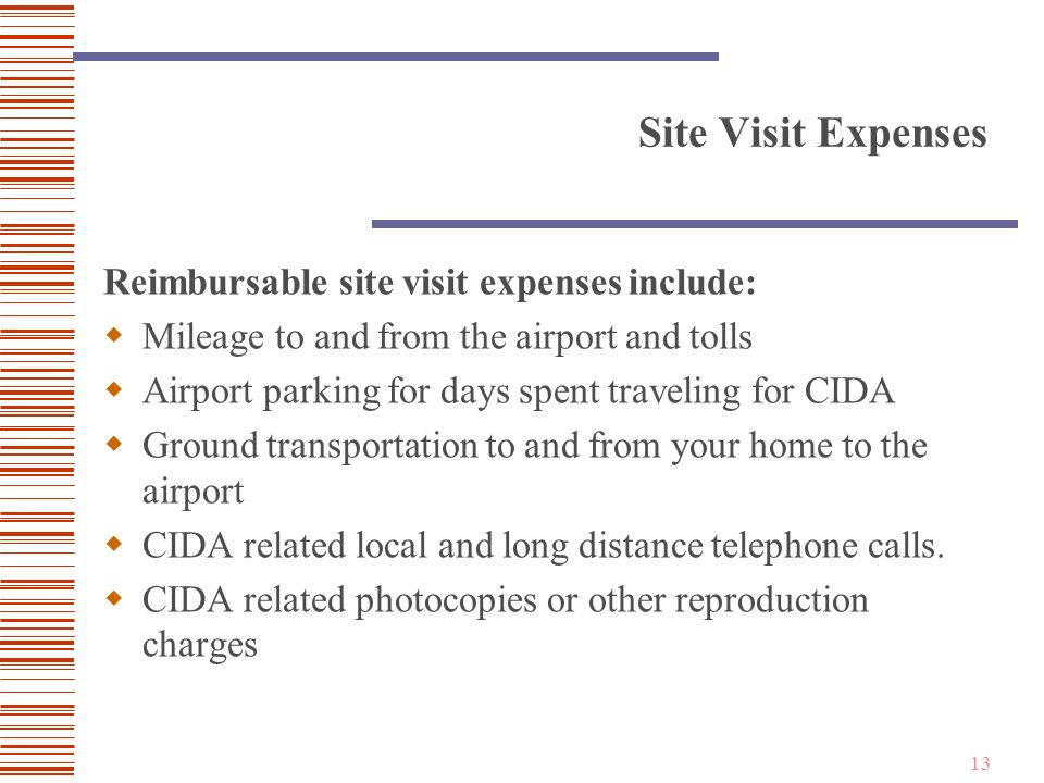 13 Site Visit Expenses Reimbursable site visit expenses include:  Mileage to and from the airport and tolls  Airport parking for days spent traveling for CIDA  Ground transportation to and from your home to the airport  CIDA related local and long distance telephone calls.