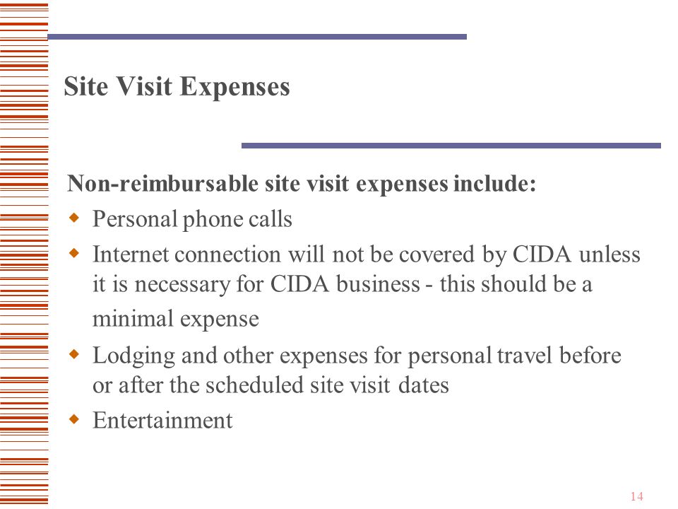 14 Site Visit Expenses Non-reimbursable site visit expenses include:  Personal phone calls  Internet connection will not be covered by CIDA unless it is necessary for CIDA business - this should be a minimal expense  Lodging and other expenses for personal travel before or after the scheduled site visit dates  Entertainment