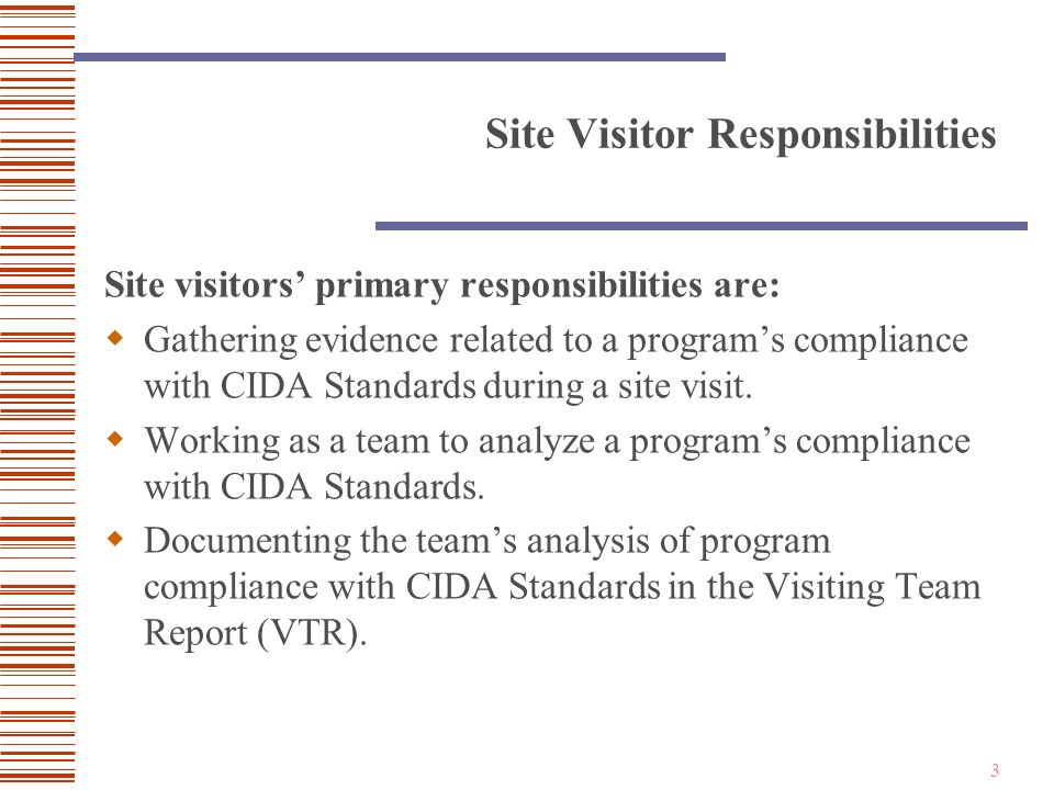 3 Site Visitor Responsibilities Site visitors’ primary responsibilities are:  Gathering evidence related to a program’s compliance with CIDA Standards during a site visit.