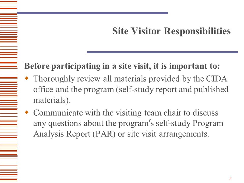 5 Site Visitor Responsibilities Before participating in a site visit, it is important to:  Thoroughly review all materials provided by the CIDA office and the program (self-study report and published materials).
