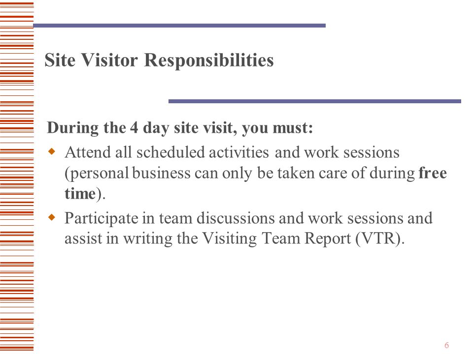6 Site Visitor Responsibilities During the 4 day site visit, you must:  Attend all scheduled activities and work sessions (personal business can only be taken care of during free time).