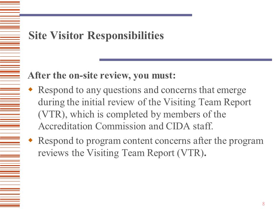 8 Site Visitor Responsibilities After the on-site review, you must:  Respond to any questions and concerns that emerge during the initial review of the Visiting Team Report (VTR), which is completed by members of the Accreditation Commission and CIDA staff.