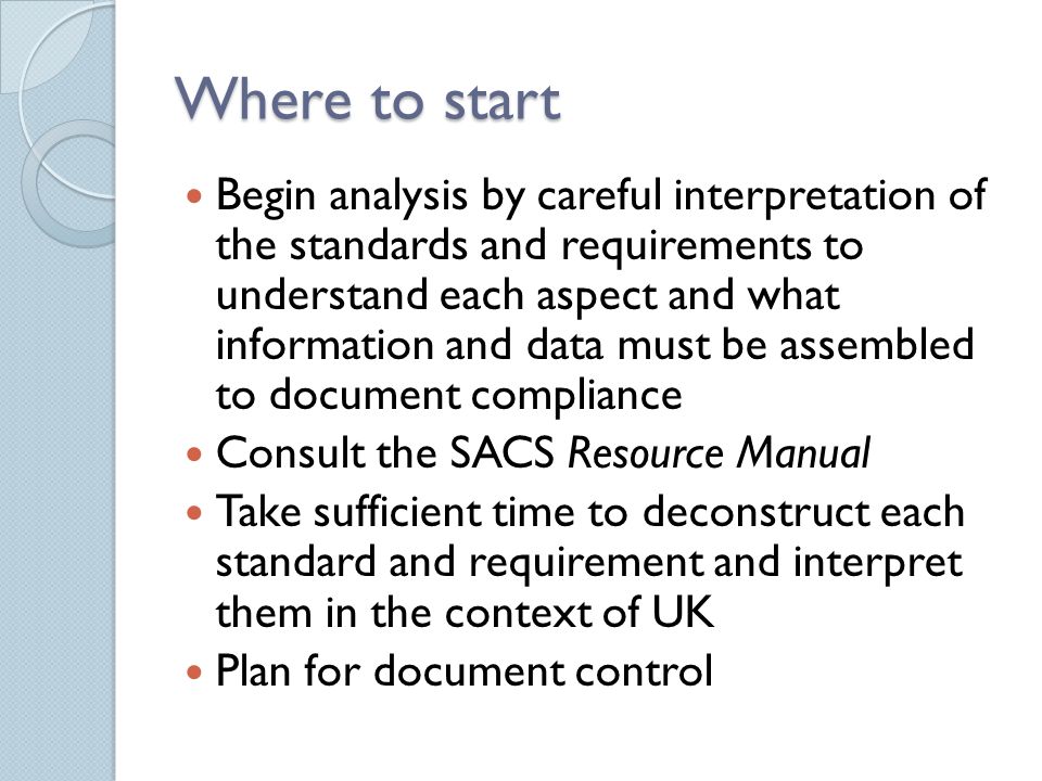 Where to start Begin analysis by careful interpretation of the standards and requirements to understand each aspect and what information and data must be assembled to document compliance Consult the SACS Resource Manual Take sufficient time to deconstruct each standard and requirement and interpret them in the context of UK Plan for document control
