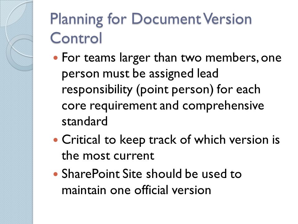 Planning for Document Version Control For teams larger than two members, one person must be assigned lead responsibility (point person) for each core requirement and comprehensive standard Critical to keep track of which version is the most current SharePoint Site should be used to maintain one official version