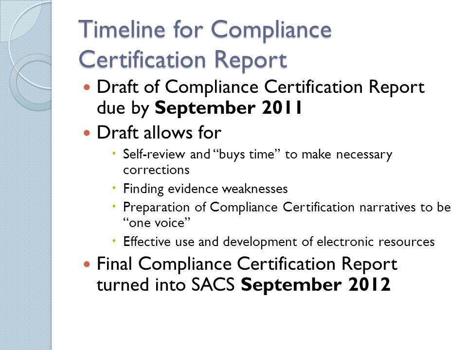 Timeline for Compliance Certification Report Draft of Compliance Certification Report due by September 2011 Draft allows for  Self-review and buys time to make necessary corrections  Finding evidence weaknesses  Preparation of Compliance Certification narratives to be one voice  Effective use and development of electronic resources Final Compliance Certification Report turned into SACS September 2012