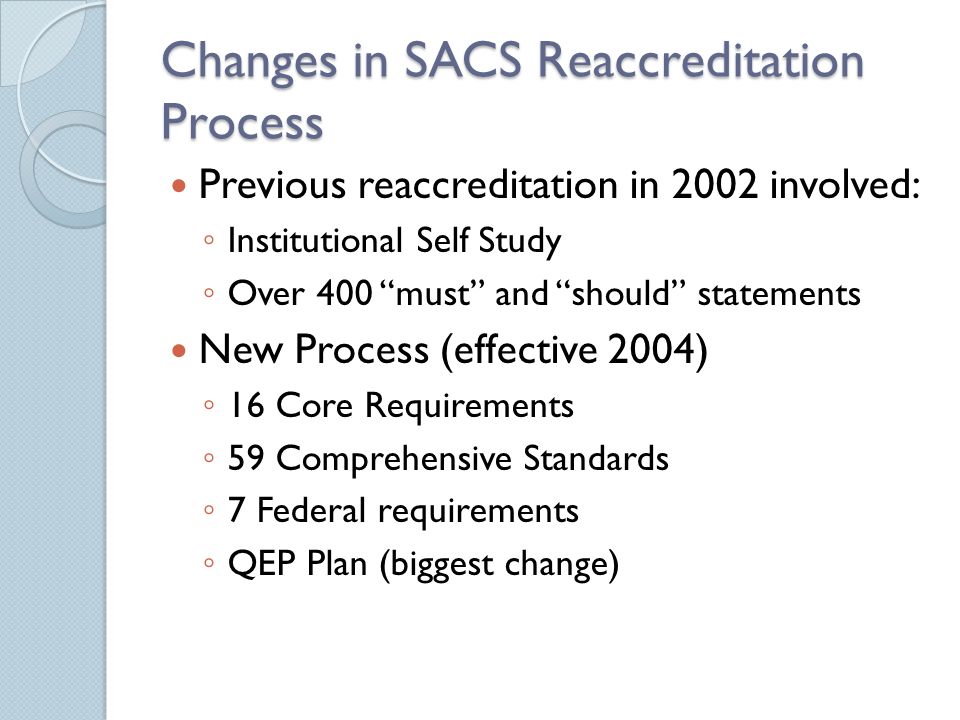 Changes in SACS Reaccreditation Process Previous reaccreditation in 2002 involved: ◦ Institutional Self Study ◦ Over 400 must and should statements New Process (effective 2004) ◦ 16 Core Requirements ◦ 59 Comprehensive Standards ◦ 7 Federal requirements ◦ QEP Plan (biggest change)