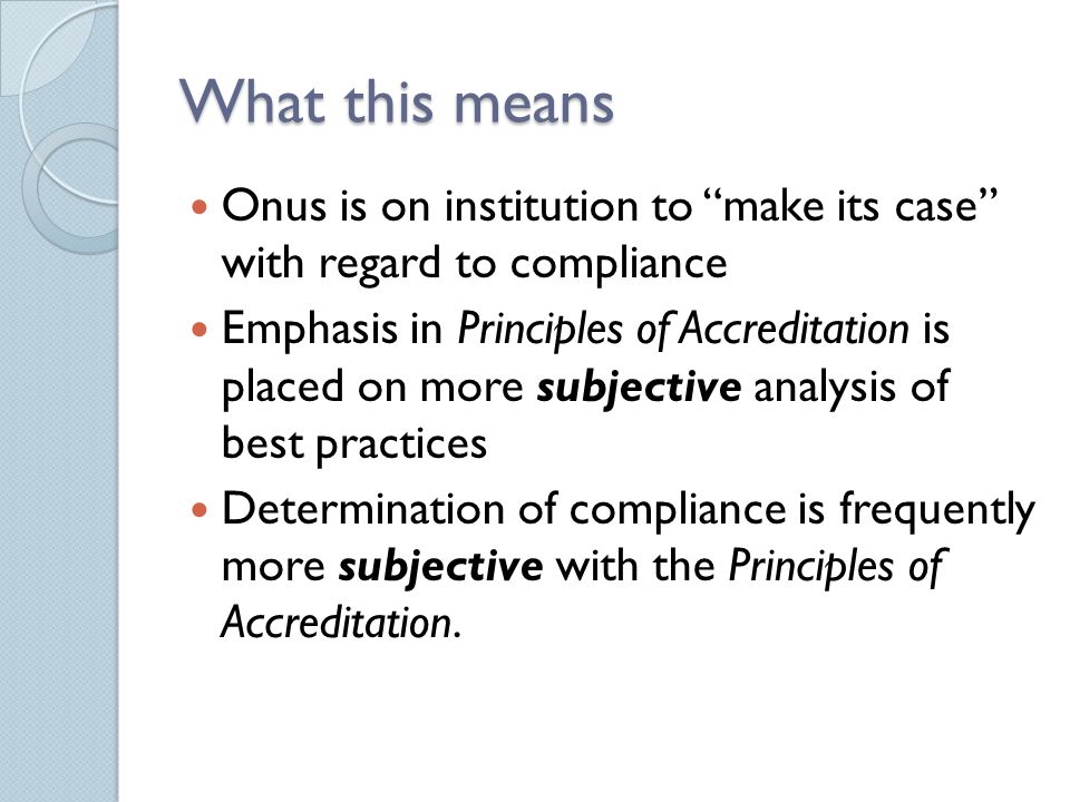 What this means Onus is on institution to make its case with regard to compliance Emphasis in Principles of Accreditation is placed on more subjective analysis of best practices Determination of compliance is frequently more subjective with the Principles of Accreditation.