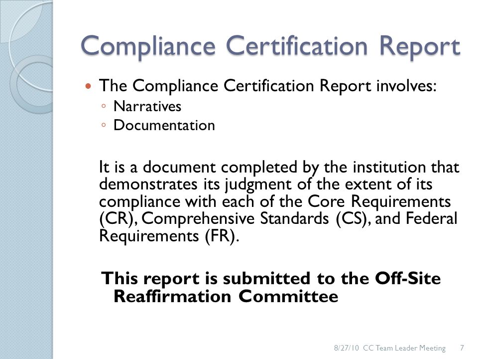 Compliance Certification Report The Compliance Certification Report involves: ◦ Narratives ◦ Documentation It is a document completed by the institution that demonstrates its judgment of the extent of its compliance with each of the Core Requirements (CR), Comprehensive Standards (CS), and Federal Requirements (FR).