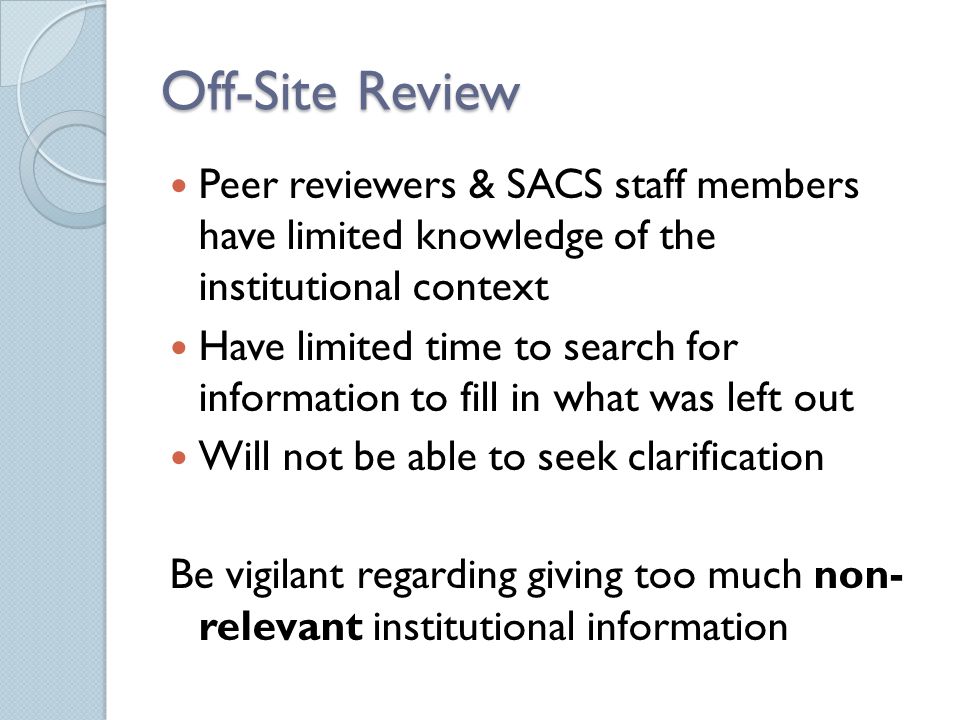 Off-Site Review Peer reviewers & SACS staff members have limited knowledge of the institutional context Have limited time to search for information to fill in what was left out Will not be able to seek clarification Be vigilant regarding giving too much non- relevant institutional information