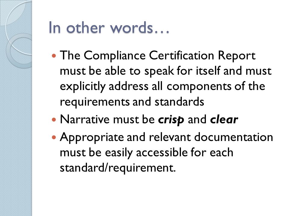In other words… The Compliance Certification Report must be able to speak for itself and must explicitly address all components of the requirements and standards Narrative must be crisp and clear Appropriate and relevant documentation must be easily accessible for each standard/requirement.