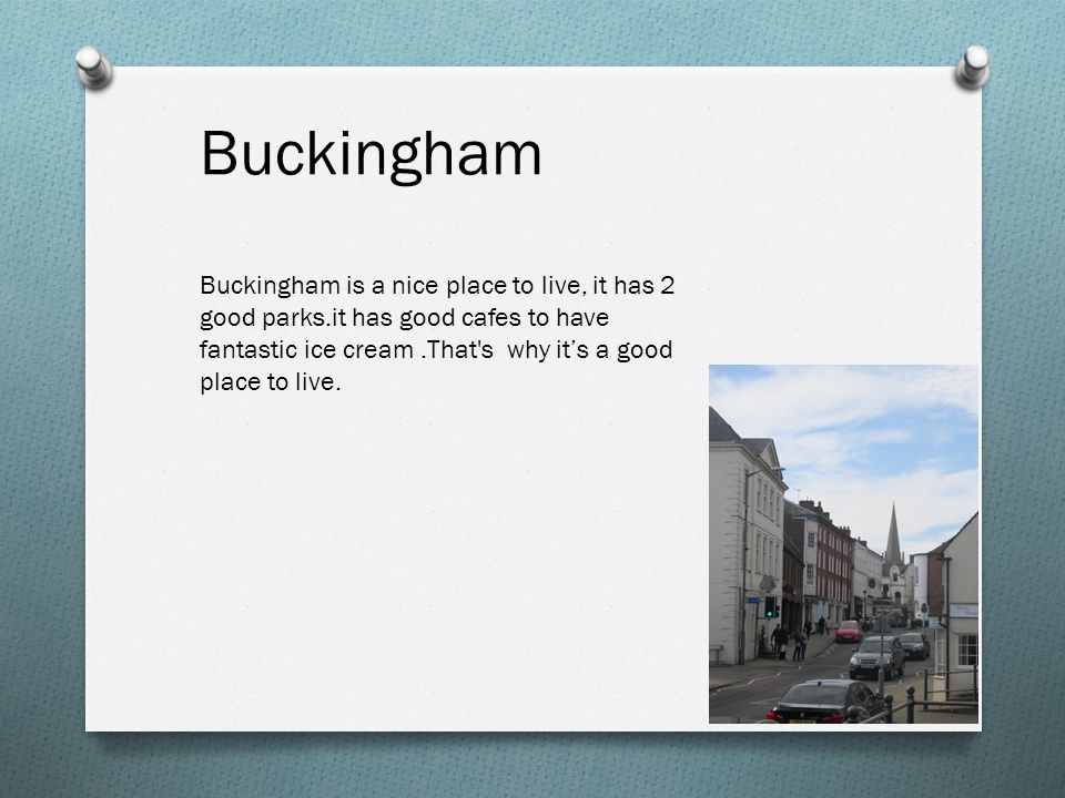 Buckingham Buckingham is a nice place to live, it has 2 good parks.it has good cafes to have fantastic ice cream.That s why it’s a good place to live.