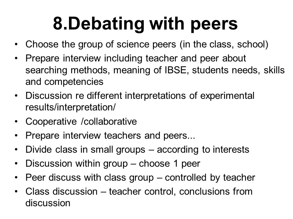 8.Debating with peers Choose the group of science peers (in the class, school) Prepare interview including teacher and peer about searching methods, meaning of IBSE, students needs, skills and competencies Discussion re different interpretations of experimental results/interpretation/ Cooperative /collaborative Prepare interview teachers and peers...