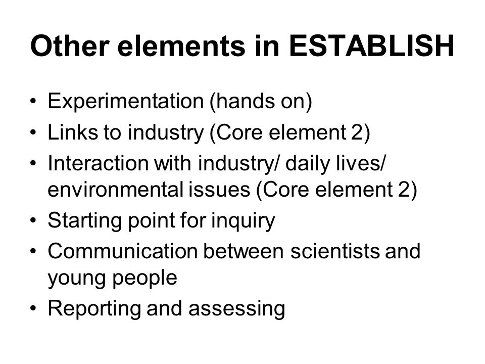 Other elements in ESTABLISH Experimentation (hands on) Links to industry (Core element 2) Interaction with industry/ daily lives/ environmental issues (Core element 2) Starting point for inquiry Communication between scientists and young people Reporting and assessing