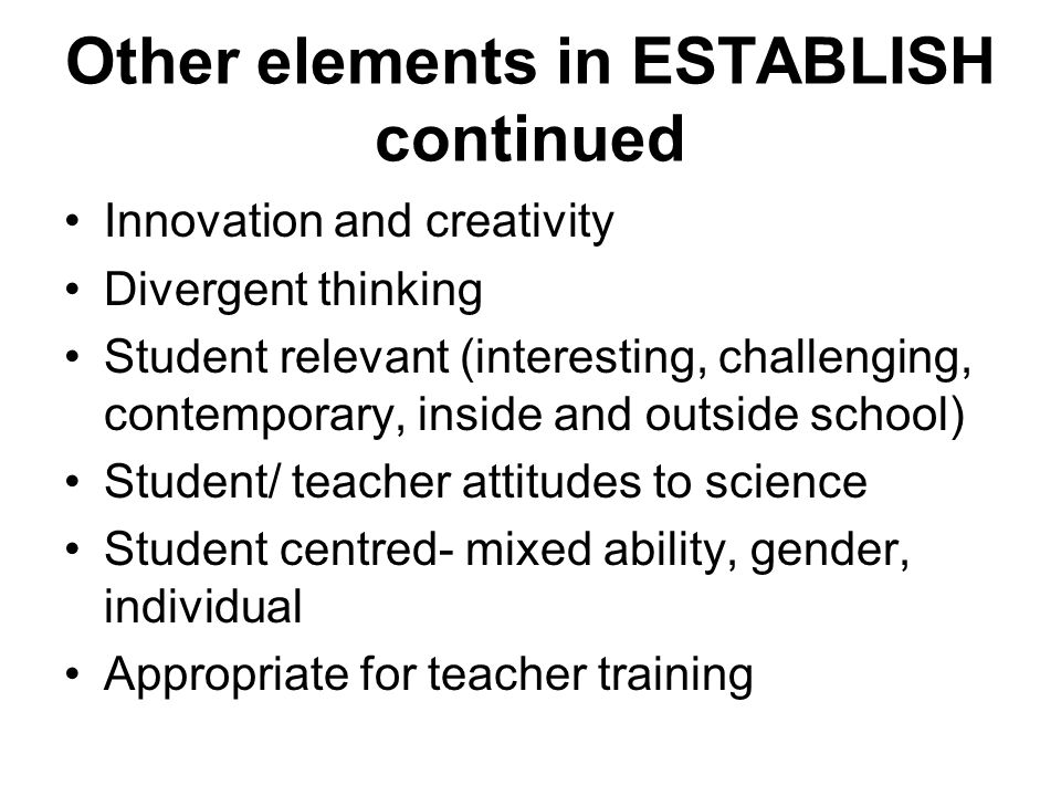 Other elements in ESTABLISH continued Innovation and creativity Divergent thinking Student relevant (interesting, challenging, contemporary, inside and outside school) Student/ teacher attitudes to science Student centred- mixed ability, gender, individual Appropriate for teacher training