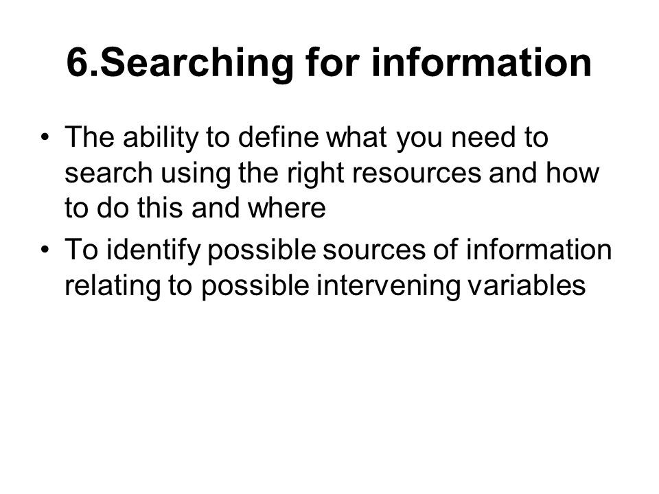 6.Searching for information The ability to define what you need to search using the right resources and how to do this and where To identify possible sources of information relating to possible intervening variables