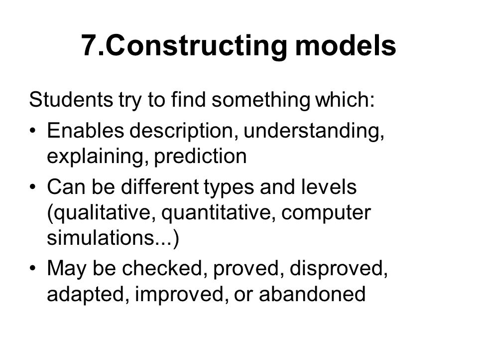 7.Constructing models Students try to find something which: Enables description, understanding, explaining, prediction Can be different types and levels (qualitative, quantitative, computer simulations...) May be checked, proved, disproved, adapted, improved, or abandoned