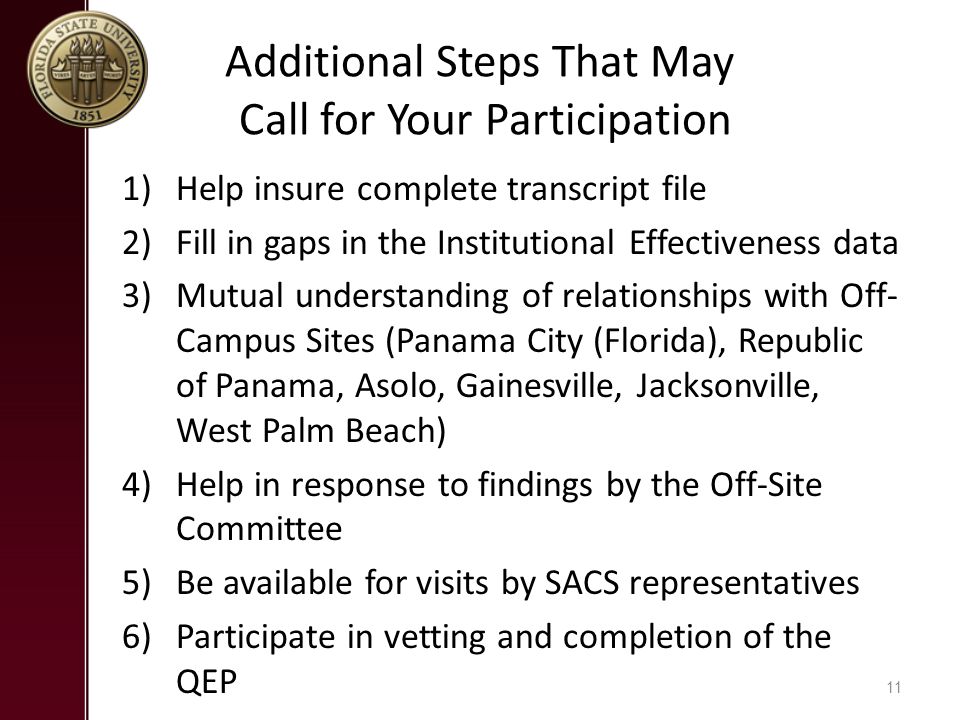Additional Steps That May Call for Your Participation 1)Help insure complete transcript file 2)Fill in gaps in the Institutional Effectiveness data 3)Mutual understanding of relationships with Off- Campus Sites (Panama City (Florida), Republic of Panama, Asolo, Gainesville, Jacksonville, West Palm Beach) 4)Help in response to findings by the Off-Site Committee 5)Be available for visits by SACS representatives 6)Participate in vetting and completion of the QEP 11