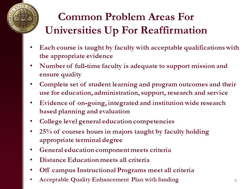 Common Problem Areas For Universities Up For Reaffirmation Each course is taught by faculty with acceptable qualifications with the appropriate evidence Number of full-time faculty is adequate to support mission and ensure quality Complete set of student learning and program outcomes and their use for education, administration, support, research and service Evidence of on-going, integrated and institution wide research based planning and evaluation College level general education competencies 25% of courses hours in majors taught by faculty holding appropriate terminal degree General education component meets criteria Distance Education meets all criteria Off campus Instructional Programs meet all criteria Acceptable Quality Enhancement Plan with funding 6