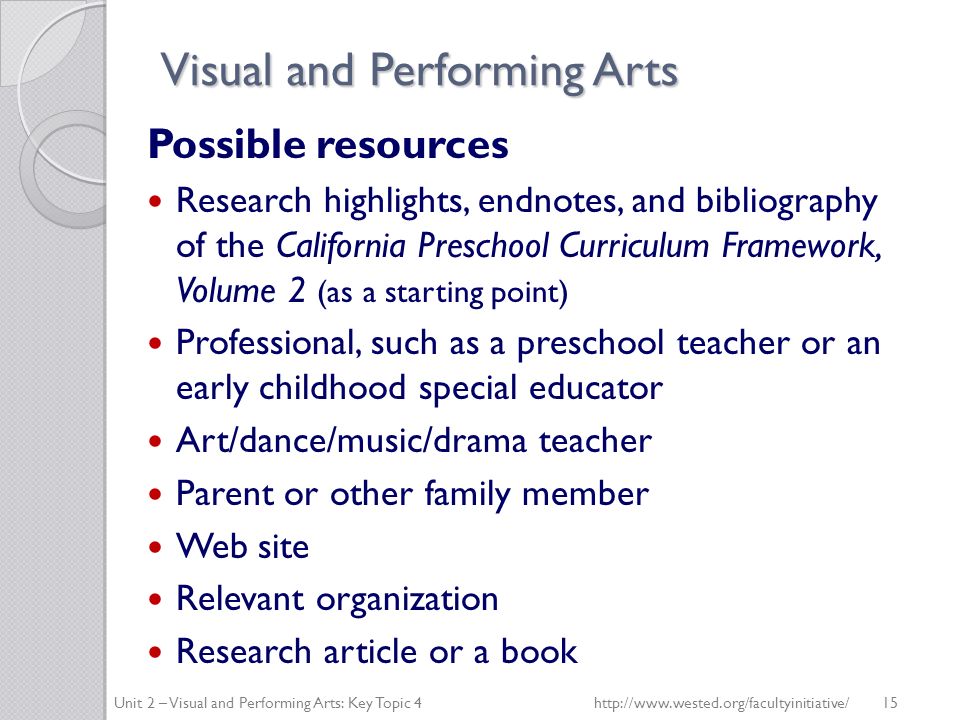 Visual and Performing Arts Possible resources Research highlights, endnotes, and bibliography of the California Preschool Curriculum Framework, Volume 2 (as a starting point) Professional, such as a preschool teacher or an early childhood special educator Art/dance/music/drama teacher Parent or other family member Web site Relevant organization Research article or a book Unit 2 – Visual and Performing Arts: Key Topic