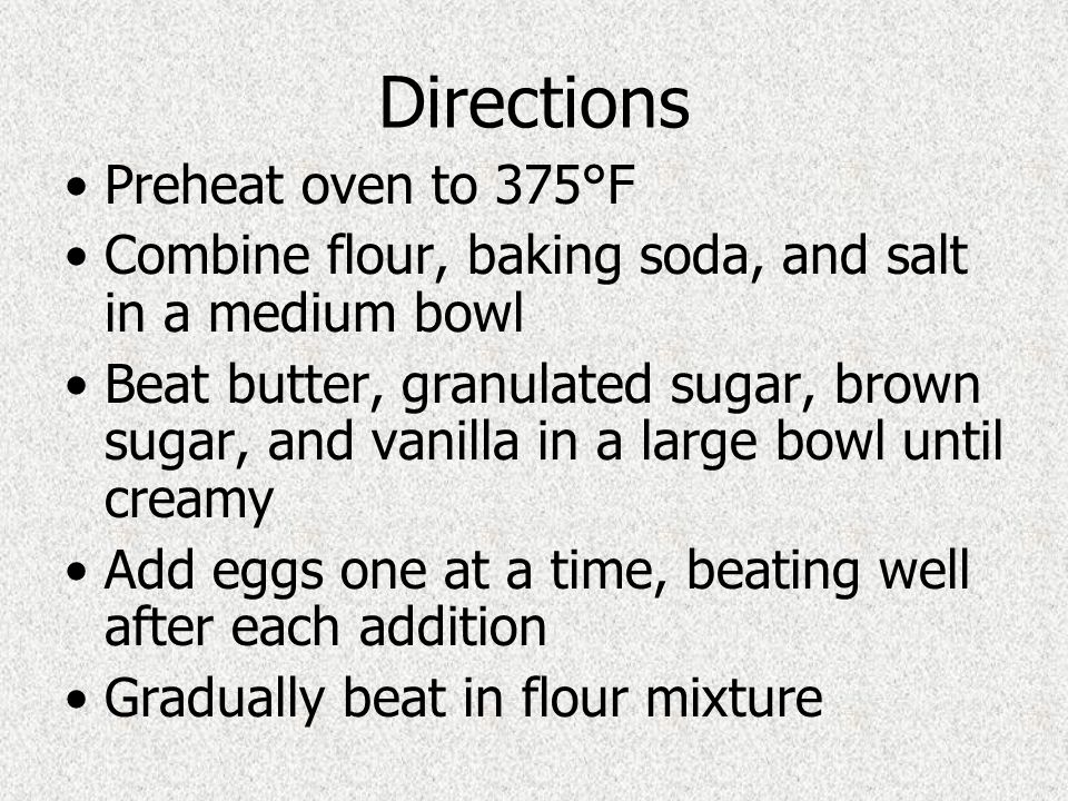 Directions Preheat oven to 375°F Combine flour, baking soda, and salt in a medium bowl Beat butter, granulated sugar, brown sugar, and vanilla in a large bowl until creamy Add eggs one at a time, beating well after each addition Gradually beat in flour mixture