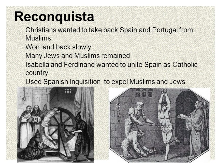 Reconquista Christians wanted to take back Spain and Portugal from Muslims Won land back slowly Many Jews and Muslims remained Isabella and Ferdinand wanted to unite Spain as Catholic country Used Spanish Inquisition to expel Muslims and Jews